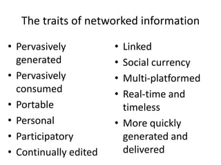 The traits of networked information

• Pervasively          • Linked
  generated            • Social currency
• Pervasively          • Multi-platformed
  consumed             • Real-time and
• Portable               timeless
• Personal             • More quickly
• Participatory          generated and
• Continually edited     delivered
 
