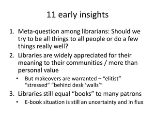 11 early insights
1. Meta-question among librarians: Should we
   try to be all things to all people or do a few
   things really well?
2. Libraries are widely appreciated for their
   meaning to their communities / more than
   personal value
  •   But makeovers are warranted – “elitist”
      “stressed” “behind desk ‘walls’”
3. Libraries still equal “books” to many patrons
  •   E-book situation is still an uncertainty and in flux
 