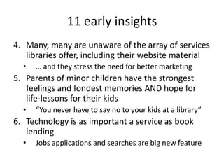 11 early insights
4. Many, many are unaware of the array of services
   libraries offer, including their website material
  •   … and they stress the need for better marketing
5. Parents of minor children have the strongest
   feelings and fondest memories AND hope for
   life-lessons for their kids
  •   “You never have to say no to your kids at a library”
6. Technology is as important a service as book
   lending
  •   Jobs applications and searches are big new feature
 