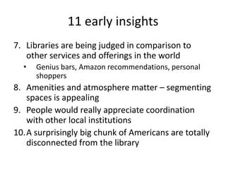 11 early insights
7. Libraries are being judged in comparison to
   other services and offerings in the world
  •   Genius bars, Amazon recommendations, personal
      shoppers
8. Amenities and atmosphere matter – segmenting
   spaces is appealing
9. People would really appreciate coordination
   with other local institutions
10.A surprisingly big chunk of Americans are totally
   disconnected from the library
 