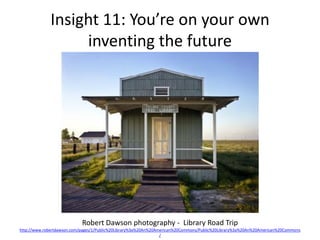 Insight 11: You’re on your own
                  inventing the future




                            Robert Dawson photography - Library Road Trip
http://www.robertdawson.com/pages/1/Public%20Library%3a%20An%20American%20Commons/Public%20Library%3a%20An%20American%20Commons
                                                                 /
 