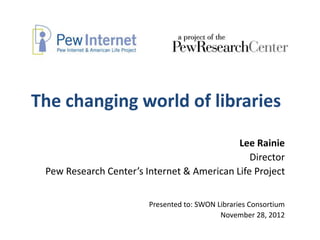 The changing world of libraries

                                            Lee Rainie
                                               Director
 Pew Research Center’s Internet & American Life Project


                        Presented to: SWON Libraries Consortium
                                            November 28, 2012
 
