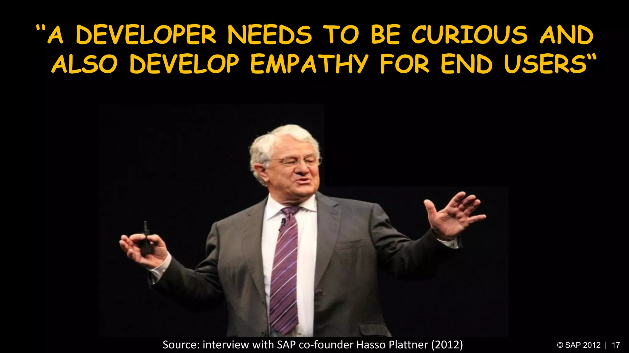‘‘A DEVELOPER NEEDS TO BE CURIOUS AND
  ALSO DEVELOP EMPATHY FOR END USERS“




        Source: interview with SAP co-founder Hasso Plattner (2012)   © SAP 2012 | 17
 