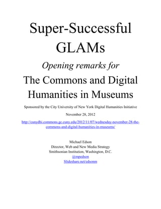 Super-Successful
        GLAMs
            Opening remarks for
The Commons and Digital
 Humanities in Museums
 Sponsored by the City University of New York Digital Humanities Initiative

                            November 28, 2012

http://cunydhi.commons.gc.cuny.edu/2012/11/07/wednesday-november-28-the-
                 commons-and-digital-humanities-in-museums/



                              Michael Edson
                  Director, Web and New Media Strategy
                 Smithsonian Institution, Washington, D.C.
                               @mpedson
                          Slideshare.net/edsonm
 