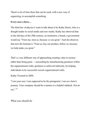 Every user a hero…

The third law of physics I want to talk about is by Kathy Sierra, who is a
thought leader in social media and new media. Kathy has observed that
in the old days of the 20th century, an institution, a brand, a government
would say "Trust me, trust us, because we are great." And she observes
that now the formula is "Trust us, buy our product, follow us, because
we help make you great."



That’s a very different way of running an organization, or approaching
creating value in society: rather than being great - - succeeding by
manufacturing greatness within the organizational walls - - greatness is
achieved indirectly, by helping individuals to be successful outside
organizational walls.

Kathy Tweeted in 2009,

     "I am your user. I am supposed to be the protagonist. I am on a
     hero's journey. Your company should be a mentor or a helpful
     sidekick. Not an orc." 16



What you should do
 