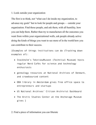 The first is to think, not “what can I do inside my organization, to
advance my goals” but to look for people and groups - - outside your
organization. Find those people, and ask them, with all humility, how
you can help them. Rather than try to manufacture all the outcomes you
want from within your organizational walls, ask people already active
doing the kinds of things you want to see more of in the world how you
can contribute to their success.

[Examples of things institutions can do (Tracking down
examples of):

     Stockholm’s TekniskaMuseet (Technical Museum) hosts
     regular Nerd Cafés for science and technology
     enthusiasts

     genealogy resources at National Archives of Denmark,
     and crowdsourced content

     OBA library in Amsterdam gives free office space to
     entrepreneurs and startups

     US National Archives’ Citizen Archivist Dashboard

     The Arctic Studies Center at the Anchorage Museum
     gives… ]




2. Find a piece of information you can liberate
 