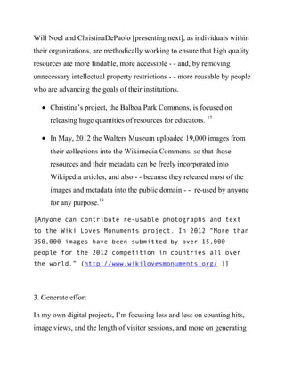 Will Noel and ChristinaDePaolo [presenting next], as individuals within
their organizations, are methodically working to ensure that high quality
resources are more findable, more accessible - - and, by removing
unnecessary intellectual property restrictions - - more reusable by people
who are advancing the goals of their institutions.

     Christina’s project, the Balboa Park Commons, is focused on
     releasing huge quantities of resources for educators. 18

     In May, 2012 the Walters Museum uploaded 19,000 images from
     their collections into the Wikimedia Commons, so that those
     resources and their metadata can be freely incorporated into
     Wikipedia articles, and also - - because they released most of the
     images and metadata into the public domain - - re-used by anyone
     for any purpose.19

[Anyone can contribute re-usable photographs and text
to the Wiki Loves Monuments project. In 2012 “More than
350,000 images have been submitted by over 15,000
people for the 2012 competition in countries all over
the world.” (http://www.wikilovesmonuments.org/ )]




3. Generate effort

In my own digital projects, I’m focusing less and less on counting hits,
image views, and the length of visitor sessions, and more on generating
 