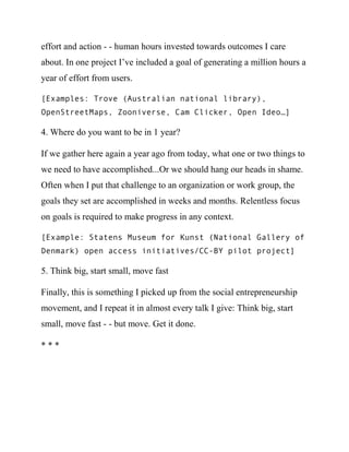 effort and action - - human hours invested towards outcomes I care
about. In one project I’ve included a goal of generating a million hours a
year of effort from users.

[Examples: Trove (Australian national library),
OpenStreetMaps, Zooniverse, Cam Clicker, Open Ideo…]

4. Where do you want to be in 1 year?

If we gather here again a year ago from today, what one or two things to
we need to have accomplished...Or we should hang our heads in shame.
Often when I put that challenge to an organization or work group, the
goals they set are accomplished in weeks and months. Relentless focus
on goals is required to make progress in any context.

[Example: Statens Museum for Kunst (National Gallery of
Denmark) open access initiatives/CC-BY pilot project]

5. Think big, start small, move fast

Finally, this is something I picked up from the social entrepreneurship
movement, and I repeat it in almost every talk I give: Think big, start
small, move fast - - but move. Get it done.

***
 