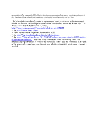 representative of all expenses (p. 106). Clearly, American museums, as a whole, are not investing much money in
new digital publishing and audience engagement paradigms, or technology projects of any kind.

14Joy's Law is frequently referenced in business and strategy contexts without academic
source attribution. A suitable primary reference seems to be Lakhani KR, Panetta JA, "The
Principles of Distributed Innovation," 2007,
http://papers.ssrn.com/sol3/papers.cfm?abstract_id=1021034
15 See http://www.si.edu/about
16 From Twitter user KathySierra, November 5, 2009
17 I’m thinking specifically of

        “Making and the Commons” http://www.slideshare.net/edsonm/makers-and-the-
        commons
        “Museums and the Commons: Helping Makers Get Stuff Done”
        http://www.slideshare.net/edsonm/museums-and-the-commons-helping-makers-
        get-stuff-done-6779050
        “Imagining the Smithsonian Commons”
        http://www.slideshare.net/edsonm/cil-2009-michael-edson-text-version
18 See http://www.balboapark.org/bpoc/work/commons
19 See https://blog.wikimedia.org/2012/05/08/walters-museum-uploads-19000-photos-

to-wikimedia-commons/ . Note that there seems to be some uncertainty about the
intellectual property status of some of the works and texts - - see the comments at the end
of the above-referenced blog post. I’m not sure what to think at this point: more research
needed.
 