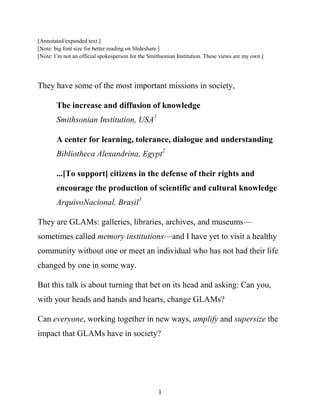 [Annotated/expanded text.]
[Note: big font size for better reading on Slideshare.]
[Note: I’m not an official spokesperson for the Smithsonian Institution. These views are my own.]




They have some of the most important missions in society,

        The increase and diffusion of knowledge
        Smithsonian Institution, USA1

        A center for learning, tolerance, dialogue and understanding
        Bibliotheca Alexandrina, Egypt2

        ...[To support] citizens in the defense of their rights and
        encourage the production of scientific and cultural knowledge
        ArquivoNacional, Brasil3

They are GLAMs: galleries, libraries, archives, and museums—
sometimes called memory institutions—and I have yet to visit a healthy
community without one or meet an individual who has not had their life
changed by one in some way.

But this talk is about turning that bet on its head and asking: Can you,
with your heads and hands and hearts, change GLAMs?

Can everyone, working together in new ways, amplify and supersize the
impact that GLAMs have in society?




                                                   1
 