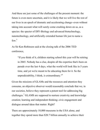 our lives in an epoch of dramatic and accelerating change--even without
taking into account what will surely come crashing down on us, as a
species: the specter of DIY-Biology and advanced biotechnology,
nanotechnology, and artificially extended human life just to name a
few.5

As Sir Ken Robinson said at the closing talk of the 2006 TED
conference,

        “If you think of it, children starting school this year will be retiring
        in 2065. Nobody has a clue, despite all the expertise that's been on
        parade over the last 4 days, what the world will look like in 5 years
        time, and yet we're meant to be educating them for it. So the
        unpredictability, I think, is extraordinary."6

Given the missions of GLAMs and the resources and attention they
consume, an objective observer would reasonably conclude that we, in
our societies, believe they represent a potent tool for addressing big
challenges.7 GLAMS are supposed to nurture creativity and knowledge
creation; learning and independent thinking; civic engagement and
dialogue around ideas that matter.

There are approximately 18,000 museums in the USA alone, and
together they spend more than $20.7 billion annually to achieve their
goals: this is more than the gross domestic product of almost half the
nations on earth.8
 