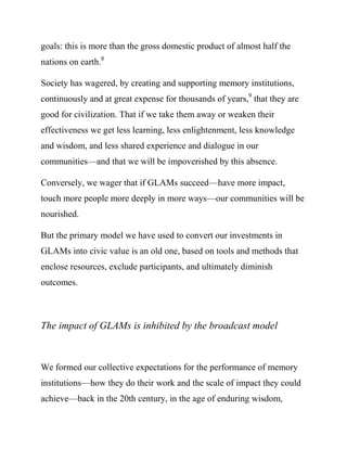 Society has wagered, by creating and supporting memory institutions,
continuously and at great expense for thousands of years,9 that they are
good for civilization. That if we take them away or weaken their
effectiveness we get less learning, less enlightenment, less knowledge
and wisdom, and less shared experience and dialogue in our
communities—and that we will be impoverished by this absence.

Conversely, we wager that if GLAMs succeed—have more impact,
touch more people more deeply in more ways—our communities will be
nourished.

But the primary model we have used to convert our investments in
GLAMs into civic value is an old one, based on tools and methods that
enclose resources, exclude participants, and ultimately diminish
outcomes.



The impact of GLAMs is inhibited by the broadcast model



We formed our collective expectations for the performance of memory
institutions—how they do their work and the scale of impact they could
achieve—back in the 20th century, in the age of enduring wisdom,
before the World Wide Web.10 This was the broadcast era, and it
worked the same in GLAMs as it did in government, business, and
 