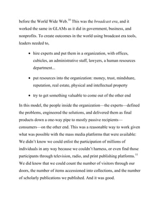 nonprofits. To create outcomes in the world using broadcast era tools,
leaders needed to,

        hire experts and put them in a organization, with offices,
        cubicles, an administrative staff, lawyers, a human resources
        department...

        put resources into the organization: money, trust, mindshare,
        reputation, real estate, physical and intellectual property

        try to get something valuable to come out of the other end

In this model, the people inside the organization—the experts—defined
the problems, engineered the solutions, and delivered them as final
products down a one-way pipe to mostly passive recipients—
consumers—on the other end. This was a reasonable way to work given
what was possible with the mass media platforms that were available:
We didn’t know we could enlist the participation of millions of
individuals in any way because we couldn’t harness, or even find those
participants through television, radio, and print publishing platforms. 11
We did know that we could count the number of visitors through our
doors, the number of items accessioned into collections, and the number
of scholarly publications we published. And it was good.

My sense is that most GLAMs were founded, staffed, and organized
before the World Wide Web.12 Most GLAMs still utilize the broadcast
 