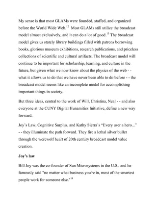 model almost exclusively, and it can do a lot of good.13 The broadcast
model gives us stately library buildings filled with patrons borrowing
books, glorious museum exhibitions, research publications, and priceless
collections of scientific and cultural artifacts. The broadcast model will
continue to be important for scholarship, learning, and culture in the
future, but given what we now know about the physics of the web - -
what it allows us to do that we have never been able to do before - - the
broadcast model seems like an incomplete model for accomplishing
important things in society.

But three ideas, central to the work of Will, Christina, Neal - - and also
everyone at the CUNY Digital Humanities Initiative, define a new way
forward.

Joy’s Law, Cognitive Surplus, and Kathy Sierra’s “Every user a hero...”
- - they illuminate the path forward. They fire a lethal silver bullet
through the werewolf heart of 20th century broadcast model value
creation.

Joy’s law

Bill Joy was the co-founder of Sun Microsystems in the U.S., and he
famously said "no matter what business you're in, most of the smartest
people work for someone else."14

That’s not an easy thing to say at a staff meeting, but think about it.
 