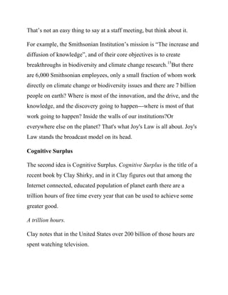 For example, the Smithsonian Institution’s mission is “The increase and
diffusion of knowledge”, and of their core objectives is to create
breakthroughs in biodiversity and climate change research.15But there
are 6,000 Smithsonian employees, only a small fraction of whom work
directly on climate change or biodiversity issues and there are 7 billion
people on earth? Where is most of the innovation, and the drive, and the
knowledge, and the discovery going to happen---where is most of that
work going to happen? Inside the walls of a single institution?Or
everywhere else on the planet? That's what Joy's Law is all about. Joy's
Law stands the broadcast model on its head.

Cognitive Surplus

The second idea is Cognitive Surplus. Cognitive Surplus is the title of a
recent book by Clay Shirky, and in it Clay figures out that among the
Internet connected, educated population of planet earth there are a
trillion hours of free time every year that can be used to achieve some
greater good.

A trillion hours.

Clay notes that in the United States over 200 billion of those hours are
spent watching television.

There's a lot of time there that can be used, with a new way of
organizing, to accomplish something.
 