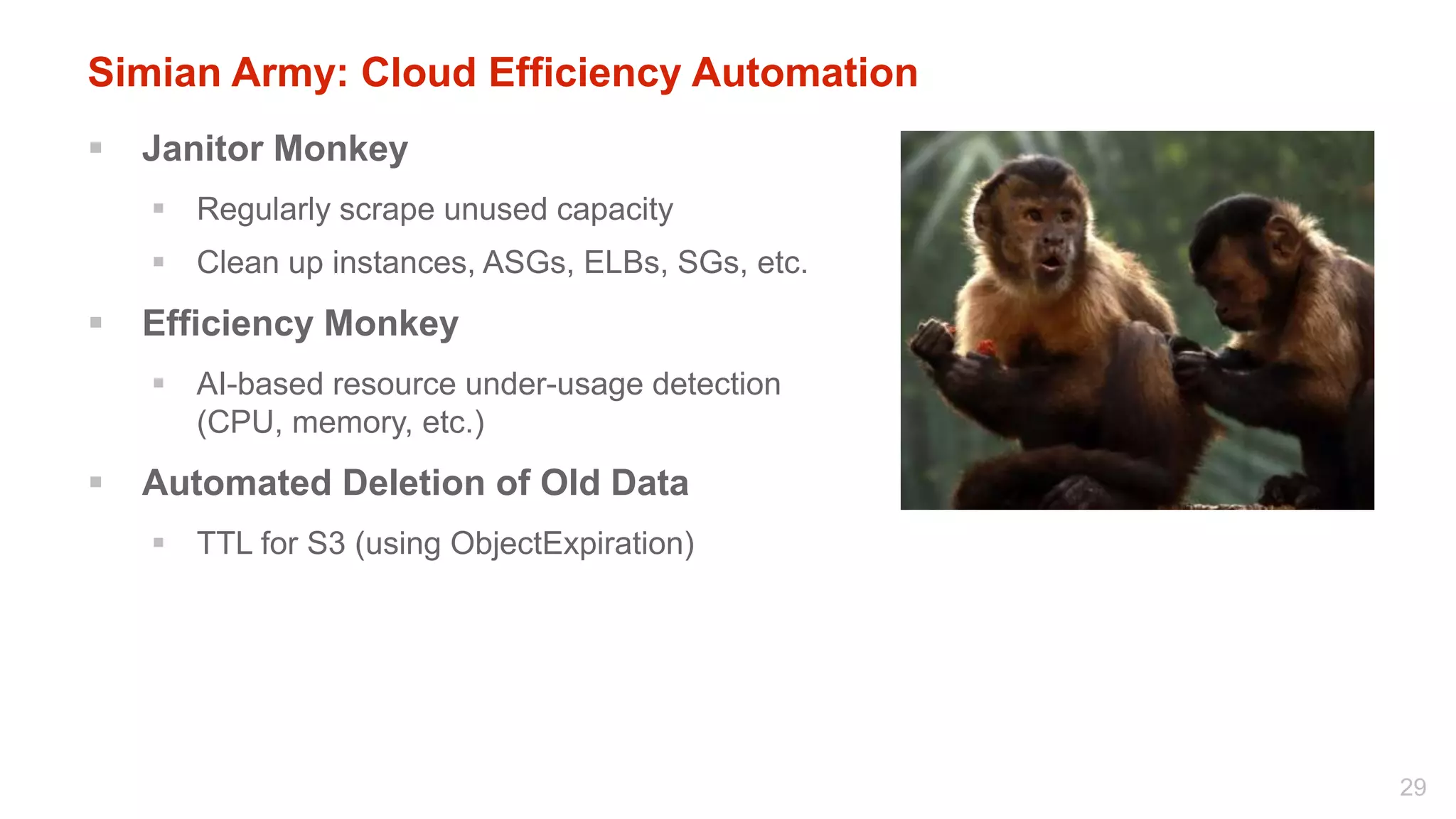 Simian Army: Cloud Efficiency Automation
   Janitor Monkey
     Regularly scrape unused capacity
     Clean up instances, ASGs, ELBs, SGs, etc.
   Efficiency Monkey
     AI-based resource under-usage detection
      (CPU, memory, etc.)
   Automated Deletion of Old Data
     TTL for S3 (using ObjectExpiration)




                                                  29
 