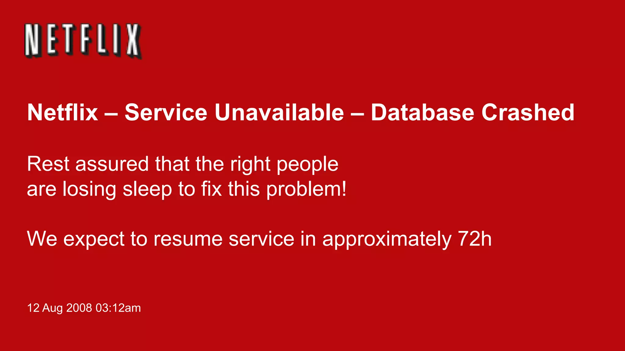 Netflix – Service Unavailable – Database Crashed

Rest assured that the right people
are losing sleep to fix this problem!

We expect to resume service in approximately 72h


12 Aug 2008 03:12am
 