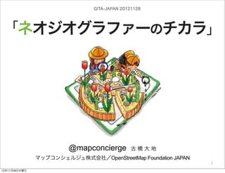 GITA-JAPAN 20121128




「ネオジオグラファーのチカラ」




                          @mapconcierge           古橋大地

                            by @mapconcierge, @Tom_G3X and http://sinsai.info/
               マップコンシェルジュ株式会社／OpenStreetMap Foundation JAPAN
                                                           OSM conctibutors
                                                                             1

12年11月28日水曜日
 