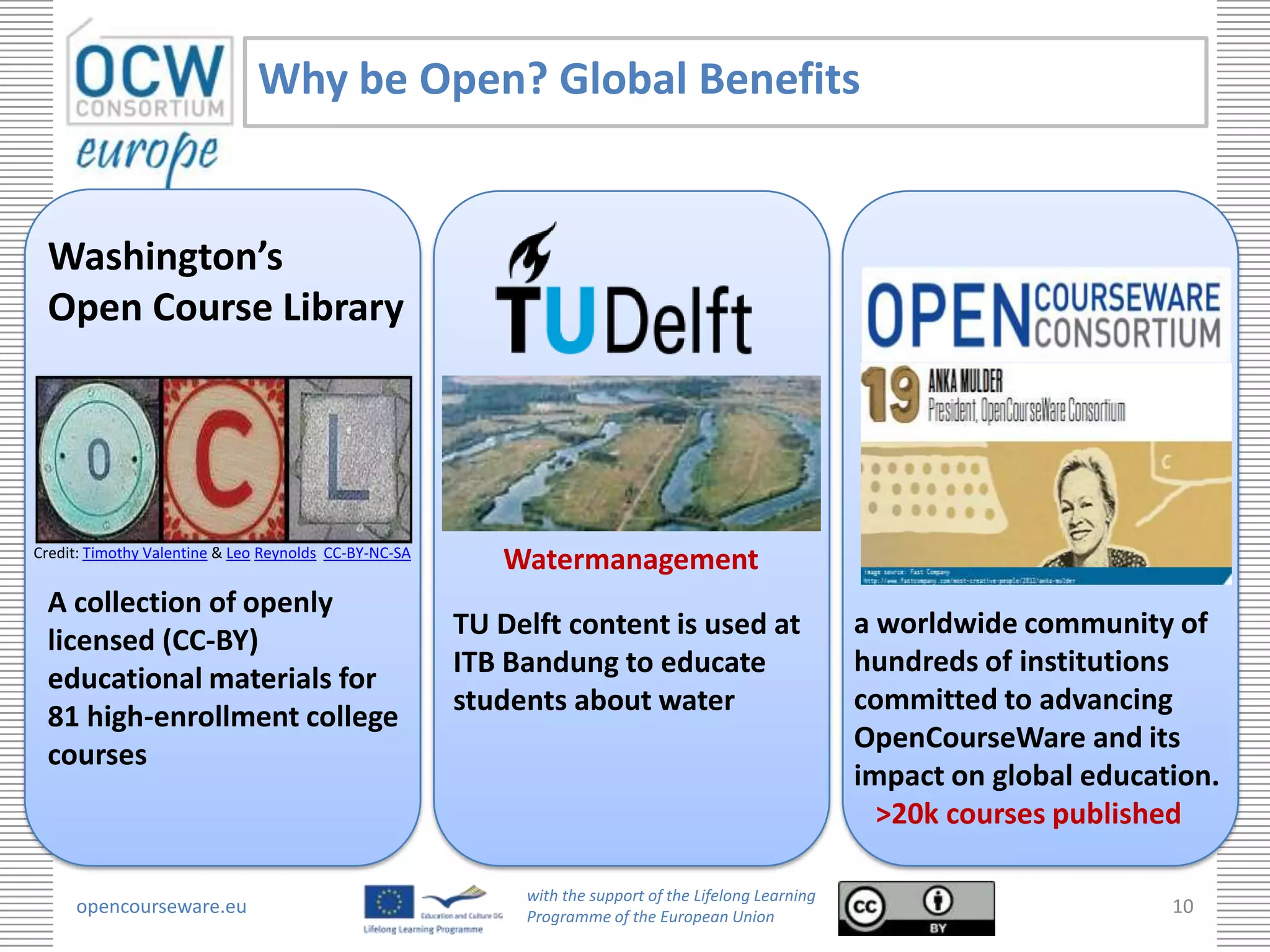 Why be Open? Global Benefits


 Washington’s
 Open Course Library




Credit: Timothy Valentine & Leo Reynolds CC-BY-NC-SA
                                                          Watermanagement
 A collection of openly
                                                       TU Delft content is used at                      a worldwide community of
 licensed (CC-BY)
                                                       ITB Bandung to educate                           hundreds of institutions
 educational materials for
                                                       students about water                             committed to advancing
 81 high-enrollment college
                                                                                                        OpenCourseWare and its
 courses
                                                                                                        impact on global education.
                                                                                                          >20k courses published

                                                            with the support of the Lifelong Learning
     opencourseware.eu                                      Programme of the European Union
                                                                                                                               10
 