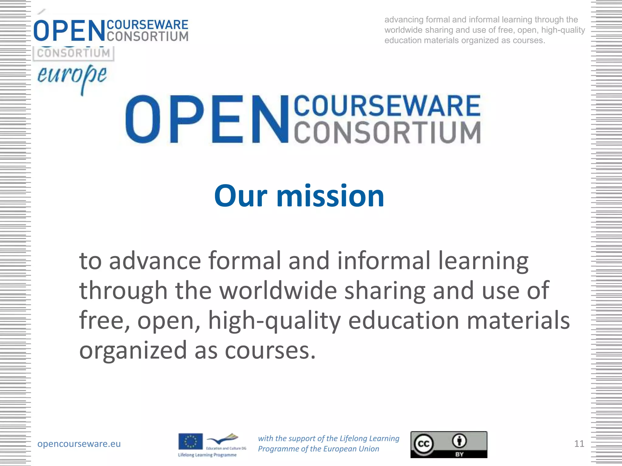 advancing formal and informal learning through the
                                                            worldwide sharing and use of free, open, high-quality
                                                            education materials organized as courses.




                    Our mission
        to advance formal and informal learning
        through the worldwide sharing and use of
        free, open, high-quality education materials
        organized as courses.

                        with the support of the Lifelong Learning
opencourseware.eu       Programme of the European Union
                                                                                                              11
 