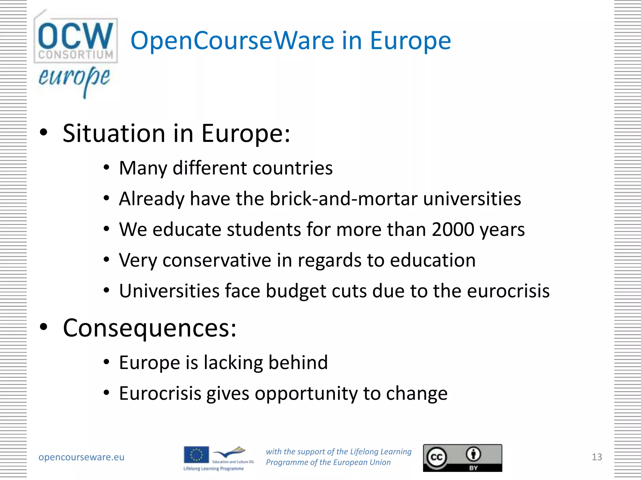 OpenCourseWare in Europe


• Situation in Europe:
            •   Many different countries
            •   Already have the brick-and-mortar universities
            •   We educate students for more than 2000 years
            •   Very conservative in regards to education
            •   Universities face budget cuts due to the eurocrisis
• Consequences:
            • Europe is lacking behind
            • Eurocrisis gives opportunity to change

                                 with the support of the Lifelong Learning
opencourseware.eu                Programme of the European Union
                                                                             13
 