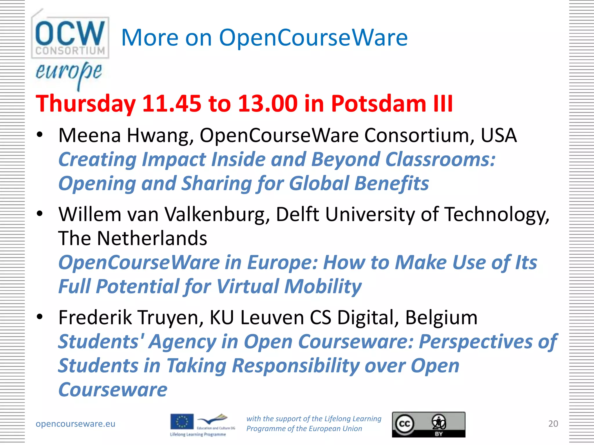 More on OpenCourseWare

Thursday 11.45 to 13.00 in Potsdam III
• Meena Hwang, OpenCourseWare Consortium, USA
  Creating Impact Inside and Beyond Classrooms:
  Opening and Sharing for Global Benefits
• Willem van Valkenburg, Delft University of Technology,
  The Netherlands
  OpenCourseWare in Europe: How to Make Use of Its
  Full Potential for Virtual Mobility
• Frederik Truyen, KU Leuven CS Digital, Belgium
  Students' Agency in Open Courseware: Perspectives of
  Students in Taking Responsibility over Open
  Courseware
                             with the support of the Lifelong Learning
opencourseware.eu            Programme of the European Union             20   20
 