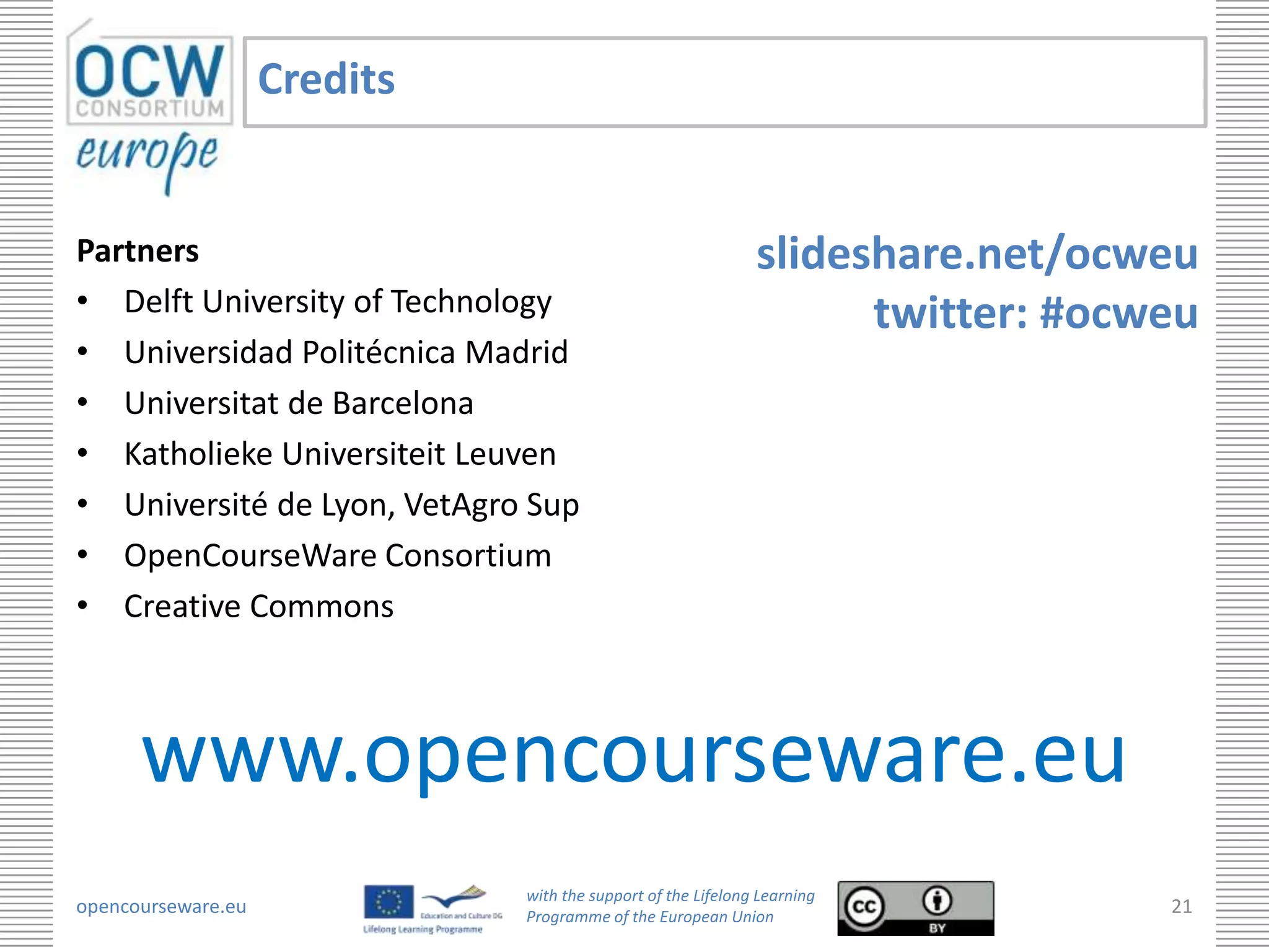 Credits


Partners                                                      slideshare.net/ocweu
• Delft University of Technology                                    twitter: #ocweu
• Universidad Politécnica Madrid
• Universitat de Barcelona
• Katholieke Universiteit Leuven
• Université de Lyon, VetAgro Sup
• OpenCourseWare Consortium
• Creative Commons



      www.opencourseware.eu
                              with the support of the Lifelong Learning
opencourseware.eu             Programme of the European Union
                                                                                 21
 