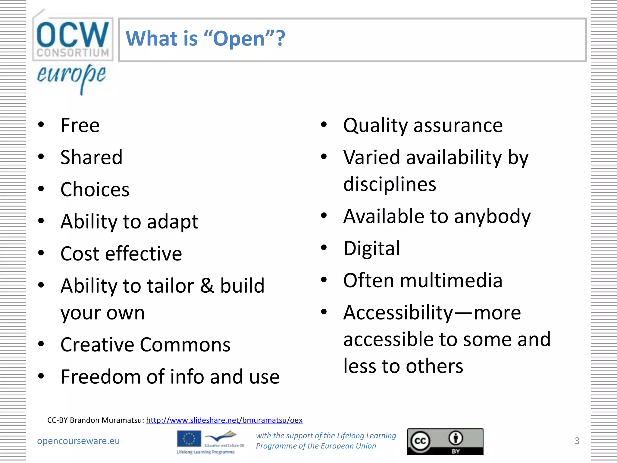 What is “Open”?


• Free                                                                     • Quality assurance
• Shared                                                                   • Varied availability by
• Choices                                                                    disciplines
• Ability to adapt                                                         • Available to anybody
• Cost effective                                                           • Digital
• Ability to tailor & build                                                • Often multimedia
  your own                                                                 • Accessibility—more
• Creative Commons                                                           accessible to some and
• Freedom of info and use                                                    less to others

    CC-BY Brandon Muramatsu: http://www.slideshare.net/bmuramatsu/oex
                                                         with the support of the Lifelong Learning
opencourseware.eu                                        Programme of the European Union
                                                                                                      3
 