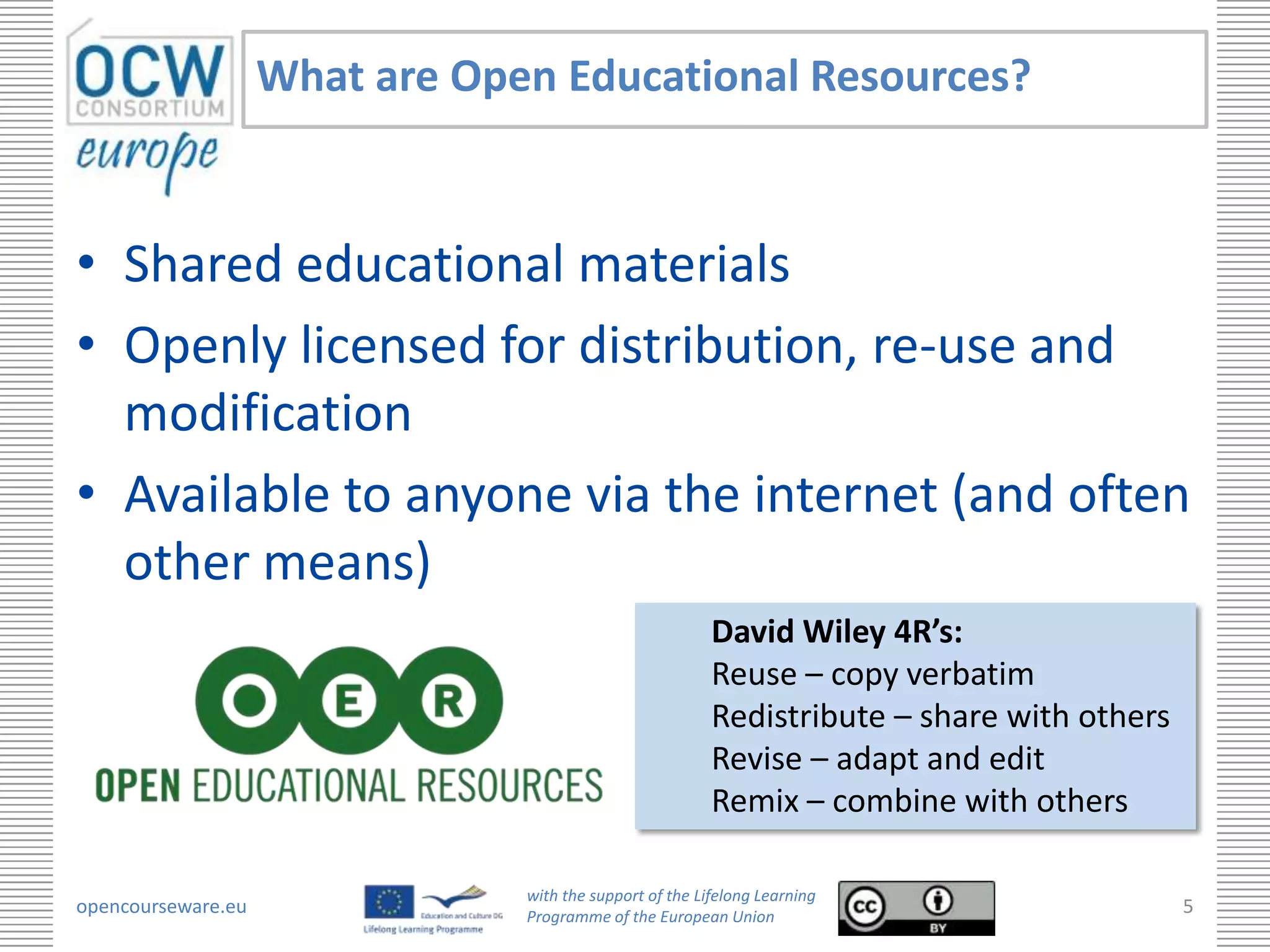 What are Open Educational Resources?



• Shared educational materials
• Openly licensed for distribution, re-use and
  modification
• Available to anyone via the internet (and often
  other means)
                                                          David Wiley 4R’s:
                                                          Reuse – copy verbatim
                                                          Redistribute – share with others
                                                          Revise – adapt and edit
                                                          Remix – combine with others

                                with the support of the Lifelong Learning
opencourseware.eu               Programme of the European Union
                                                                                             5
 