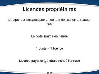 Licences propriétaires
L'acquéreur doit accepter un contrat de licence utilisateur
                          final


                Le code source est fermé


                   1 poste = 1 licence


       Licence payante (généralement à l'année)


                           CC-BY
 