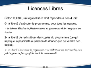 Licences Libres
Selon la FSF, un logiciel libre doit répondre à ces 4 lois:
0- la liberté d'exécuter le programme, pour tous les usages,
1- la liberté d'étudier le fonctionnement du programme et de l'adapter à ses
besoins,

2- la liberté de redistribuer des copies du programme (ce qui
implique la possibilité aussi bien de donner que de vendre des
copies),
3- la liberté d'améliorer le programme et de distribuer ces améliorations au
public, pour en faire profiter toute la communauté.



                                      CC-BY
 