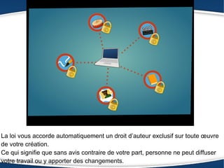 La loi vous accorde automatiquement un droit d’auteur exclusif sur toute œuvre
de votre création.
Ce qui signifie que sans avis contraire de votre part, personne ne peut diffuser
votre travail ou y apporter des changements.
 