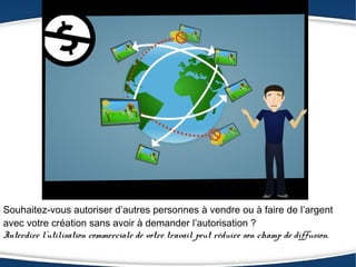 Souhaitez-vous autoriser d’autres personnes à vendre ou à faire de l’argent
avec votre création sans avoir à demander l’autorisation ?
Interdire l’utilisation commerciale de votre travail peut réduire son champ de diffusion.
 
