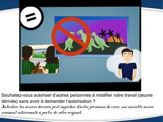 Souhaitez-vous autoriser d’autres personnes à modifier votre travail (œuvre
dérivée) sans avoir à demander l’autorisation ?
Interdire les œuvres dérivées peut empêcher d’autre personnes de créer une nouvelle œuvre
vraiment intéressante à partir de votre original.
 
