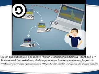 Est-ce que l'utilisateur doit mettre l'option « conditions initiales à l’identique » ?
La clause conditions initiales à l’identique garantie que les choix que vous avez fait pour la
création originale seront préservés, mais elle peut aussi limiter la diffusion des œuvres dérivées
 