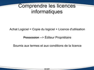 Comprendre les licences
          informatiques


Achat Logiciel = Copie du logiciel + Licence d'utilisation

          Possession --> Éditeur Propriétaire

  Soumis aux termes et aux conditions de la licence




                          CC-BY
 