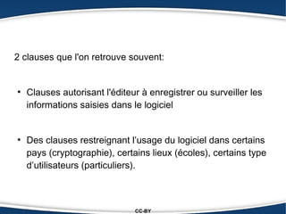 2 clauses que l'on retrouve souvent:


●
    Clauses autorisant l'éditeur à enregistrer ou surveiller les
    informations saisies dans le logiciel


●
    Des clauses restreignant l’usage du logiciel dans certains
    pays (cryptographie), certains lieux (écoles), certains type
    d’utilisateurs (particuliers).



                               CC-BY
 
