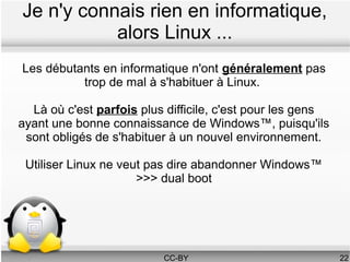 Je n'y connais rien en informatique,
           alors Linux ...
Les débutants en informatique n'ont généralement pas
          trop de mal à s'habituer à Linux.

  Là où c'est parfois plus difficile, c'est pour les gens
ayant une bonne connaissance de Windows™, puisqu'ils
 sont obligés de s'habituer à un nouvel environnement.

 Utiliser Linux ne veut pas dire abandonner Windows™
                      >>> dual boot




                          CC-BY                             22
 