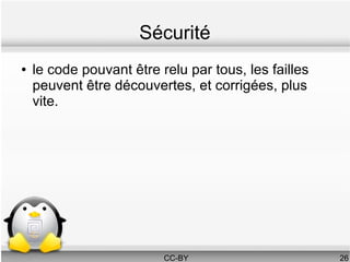 Sécurité
●   le code pouvant être relu par tous, les failles
    peuvent être découvertes, et corrigées, plus
    vite.




                          CC-BY                       26
 