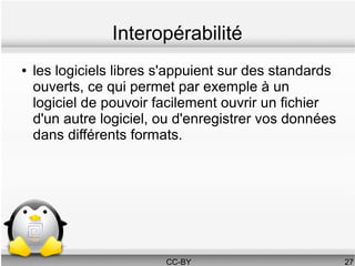 Interopérabilité
●   les logiciels libres s'appuient sur des standards
    ouverts, ce qui permet par exemple à un
    logiciel de pouvoir facilement ouvrir un fichier
    d'un autre logiciel, ou d'enregistrer vos données
    dans différents formats.




                         CC-BY                          27
 