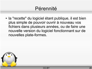Pérennité
●   la "recette" du logiciel étant publique, il est bien
    plus simple de pouvoir ouvrir à nouveau vos
    fichiers dans plusieurs années, ou de faire une
    nouvelle version du logiciel fonctionnant sur de
    nouvelles plate-formes.




                           CC-BY                           28
 