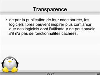 Transparence
●   de par la publication de leur code source, les
    logiciels libres peuvent inspirer plus confiance
    que des logiciels dont l'utilisateur ne peut savoir
    s'il n'a pas de fonctionnalités cachées.




                          CC-BY                           32
 
