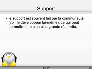 Support
●   le support est souvent fait par la communauté
    (voir le développeur lui-même), ce qui peut
    permettre une bien plus grande réactivité.




                        CC-BY                       33
 