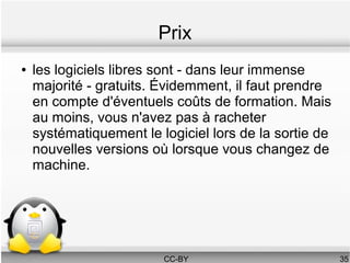 Prix
●   les logiciels libres sont - dans leur immense
    majorité - gratuits. Évidemment, il faut prendre
    en compte d'éventuels coûts de formation. Mais
    au moins, vous n'avez pas à racheter
    systématiquement le logiciel lors de la sortie de
    nouvelles versions où lorsque vous changez de
    machine.




                         CC-BY                          35
 