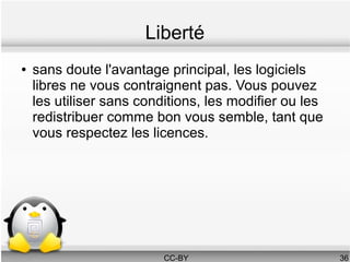Liberté
●   sans doute l'avantage principal, les logiciels
    libres ne vous contraignent pas. Vous pouvez
    les utiliser sans conditions, les modifier ou les
    redistribuer comme bon vous semble, tant que
    vous respectez les licences.




                          CC-BY                         36
 