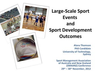 Large-Scale Sport
      Events
        and
Sport Development
    Outcomes
                  Alana Thomson
                   PhD Candidate
        University of Technology,
                          Sydney

   Sport Management Association
     of Australia and New Zealand
             (SMAANZ) Conference
        29th – 30th November, 2012
 