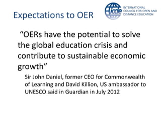 Expectations to OER
  “OERs have the potential to solve
 the global education crisis and
 contribute to sustainable economic
 growth”
  Sir John Daniel, former CEO for Commonwealth
  of Learning and David Killion, US ambassador to
  UNESCO said in Guardian in July 2012
 