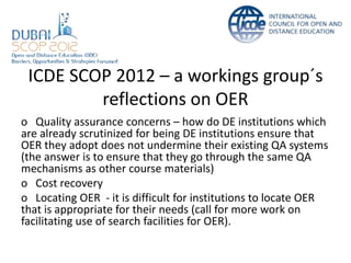 ICDE SCOP 2012 – a workings group´s
         reflections on OER
o Quality assurance concerns – how do DE institutions which
are already scrutinized for being DE institutions ensure that
OER they adopt does not undermine their existing QA systems
(the answer is to ensure that they go through the same QA
mechanisms as other course materials)
o Cost recovery
o Locating OER - it is difficult for institutions to locate OER
that is appropriate for their needs (call for more work on
facilitating use of search facilities for OER).
 