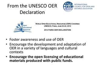 From the UNESCO OER
     Declaration




• Foster awareness and use of OER
• Encourage the development and adaptation of
  OER in a variety of languages and cultural
  contexts
• Encourage the open licensing of educational
  materials produced with public funds.
 