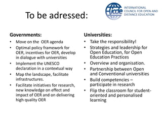 To be adressed:
Governments:                             Universities:
• Move on the OER agenda                 • Take the responsibility!
• Optimal policy framework for           • Strategies and leadership for
  OER, incentives for OER, develop         Open Education, for Open
  in dialogue with universities            Education Practices
• Implement the UNESCO                   • Overview and organisation.
  declaration in a contextual way        • Partnership between Open
• Map the landscape, facilitate            and Conventional universities
  infrastructures.                       • Build competencies –
• Facilitate initiatives for research,     participate in research
  new knowledge on effect and            • Flip the classroom for student-
  impact of OER and on delivering          oriented and personalised
  high quality OER                         learning
 